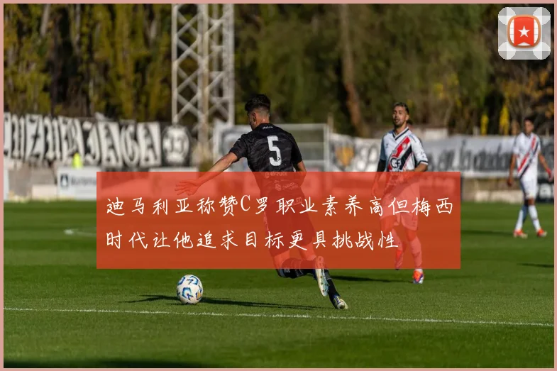 迪马利亚称赞C罗职业素养高但梅西时代让他追求目标更具挑战性