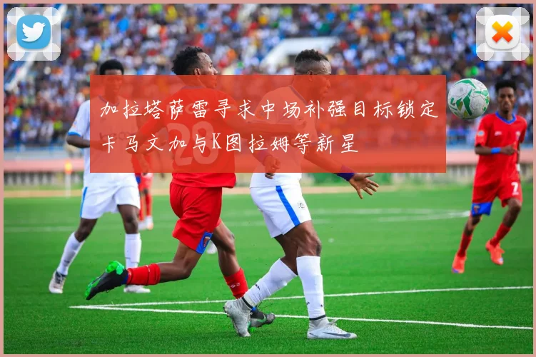 加拉塔萨雷寻求中场补强目标锁定卡马文加与K图拉姆等新星