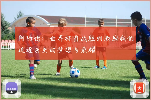 阿玛德：世界杯首战胜利激励我们追逐历史的梦想与荣耀