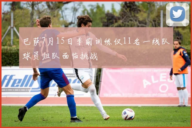 巴萨7月15日季前训练仅11名一线队球员归队面临挑战