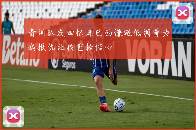 青训队友回忆库巴西谦逊低调曾为我报仇让我重拾信心