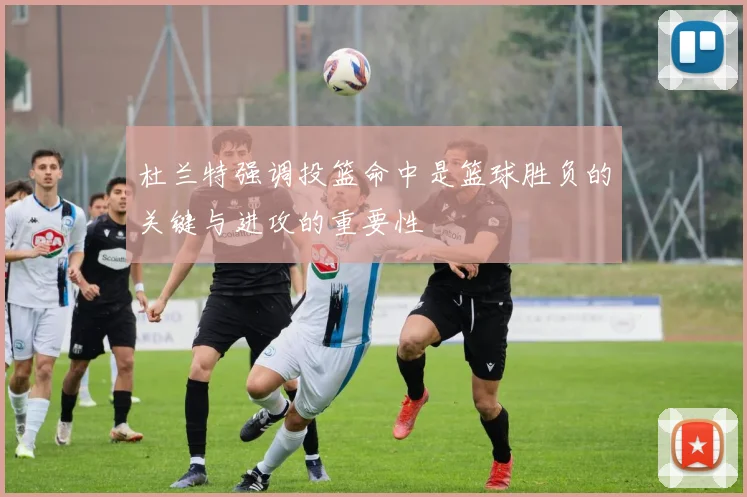 杜兰特强调投篮命中是篮球胜负的关键与进攻的重要性