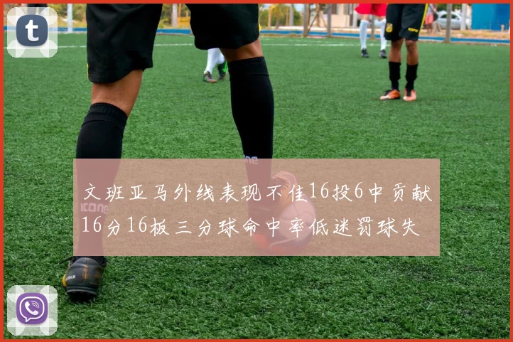 文班亚马外线表现不佳16投6中贡献16分16板三分球命中率低迷罚球失准影响球队表现