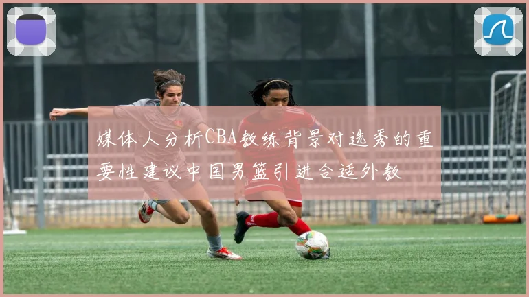 媒体人分析CBA教练背景对选秀的重要性建议中国男篮引进合适外教