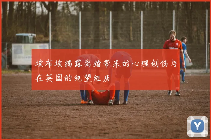埃布埃揭露离婚带来的心理创伤与在英国的绝望经历