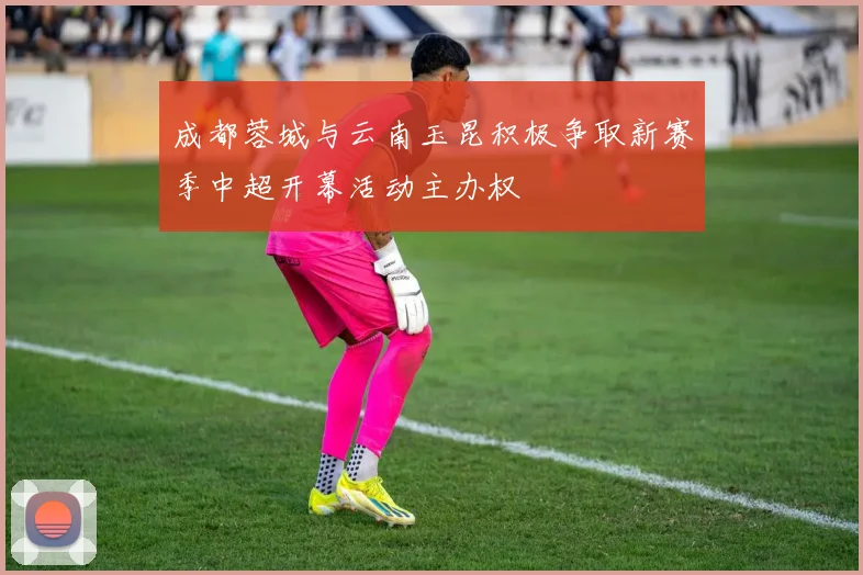 成都蓉城与云南玉昆积极争取新赛季中超开幕活动主办权